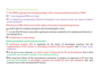 Section 7: undisclosed information
 The TRIPS agreement has brought paradigm shift in international harmonization of IPRs
1st
it has integrated IPRs in to trade.
2nd
in addition to incorporating different IP standard, it has crated not only new rights in relation
to the existing IP
•But also new IPRs which were not the subject of any prior international agreement.
e.g. rental right for computer programs and cinematographic works
3rd
it is the first IP treaty to prescribe significant minimum standards to be implemented directly at
the national level
 4th
detail rules on enforcement
Intellectual property and developing countries
 Intellectual property (IP) is important for the future of developing countries, but the
implementation of IP systems in developing countries has been ungainly and, in many cases,
ineffective.
 If we are to move forward, we need to posit a framework for IP and development that is both
acceptable and workable to people in developing countries.
The long-term failure of the international community to produce an approach to IP laws that
promotes development in developing countries has eroded the trust and confidence that such
countries have in the international IP system.
 