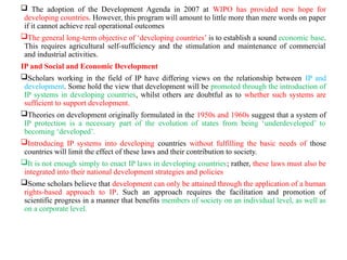  The adoption of the Development Agenda in 2007 at WIPO has provided new hope for
developing countries. However, this program will amount to little more than mere words on paper
if it cannot achieve real operational outcomes
The general long-term objective of ‘developing countries’ is to establish a sound economic base.
This requires agricultural self-sufficiency and the stimulation and maintenance of commercial
and industrial activities.
IP and Social and Economic Development
Scholars working in the field of IP have differing views on the relationship between IP and
development. Some hold the view that development will be promoted through the introduction of
IP systems in developing countries, whilst others are doubtful as to whether such systems are
sufficient to support development.
Theories on development originally formulated in the 1950s and 1960s suggest that a system of
IP protection is a necessary part of the evolution of states from being ‘underdeveloped’ to
becoming ‘developed’.
Introducing IP systems into developing countries without fulfilling the basic needs of those
countries will limit the effect of these laws and their contribution to society.
It is not enough simply to enact IP laws in developing countries; rather, these laws must also be
integrated into their national development strategies and policies
Some scholars believe that development can only be attained through the application of a human
rights-based approach to IP. Such an approach requires the facilitation and promotion of
scientific progress in a manner that benefits members of society on an individual level, as well as
on a corporate level.
 