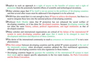 Implicit in such an approach is a right of access to the benefits of science and a right of
protection from the potentially harmful effects of scientific and technological inventions.
Other scholars argue that IP by itself is not an answer to the problems of developing countries
and that several other issues must be addressed if development is to be achieved.
WIPO has also noted that it is not enough to have IP laws to achieve development, but there is a
need to integrate these laws into the national policies of developing countries.
Professor Ruth Okediji states that IP protection has not enhanced the social welfare of
developing countries, as it has done for developed countries, because developing countries do
not share the same history, culture, political organizations, and legal institutions as that of
developed countries
Many scholars and international organizations are critical of the failure of the international IP
system to assist developing countries and argue that it needs to be changed to meet the
development ambitions and objectives of these countries.
The desire of the international community to reach a consensus on international IP is not a new
phenomenon.
The first contact between developing countries and the global IP system occurred at the end of
the nineteenth century, when developed countries adopted the first multilateral agreements,
although new developing countries were also signatories to these treaties.
• Developing countries began to question the suitability of the international IP system to meet
their needs and to request specific adjustments to the two main treaties, the Paris Convention
and the Berne Convention.
 