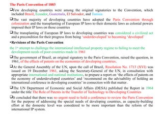 The Paris Convention of 1883
Few developing countries were among the original signatories to the Convention, which
included Brazil, Ecuador, Guatemala, El Salvador, and Tunisia.
The vast majority of developing countries have adopted the Paris Convention through
colonization and the transplanting of European IP laws to their domestic laws as colonial powers
imposed their IP laws on those countries
The transplanting of European IP laws to developing countries was considered a civilized act
and a precondition for their progress from being ‘underdeveloped’ to becoming ‘developed’
•Revisions of the Paris Convention
the 1st
attempt to challenge the international intellectual property regime to failing to meet the
development needs of poor countries made in 1961
The government of Brazil, an original signatory to the Paris Convention, raised the question, in
1961, of the effects of patents on the economies of developing countries.
At the General Assembly of the UN, upon the call of Brazil, Resolution No. 1713 (XVI) was
issued on 19 December 1961, asking the Secretary-General of the UN, in consultation with
appropriate international and national institutions, to prepare a report on ‘the effects of patents on
the economy of underdeveloped countries’ and ‘recommend on the advisability of holding an
international conference in developing countries’ in connection with that matter.
The UN Department of Economic and Social Affairs (DESA) published the Report in 1964
under the title The Role of Patents in the Transfer of Technology to Developing Countries
It concluded that there was no urgent need to hold a conference to review the Paris Convention
for the purpose of addressing the special needs of developing countries, as capacity-building
effort at the domestic level was considered to be more important than the reform of the
international IP system.
 