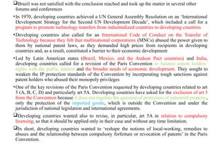 Brazil was not satisfied with the conclusion reached and took up the matter in several other
forums and conferences
•In 1970, developing countries achieved a UN General Assembly Resolution on an ‘International
Development Strategy for the Second UN Development Decade’, which included a call for a
program to promote technology transfers from industrialized countries to developing countries
•Developing countries also called for an International Code of Conduct on the Transfer of
Technology because they felt that multinational corporations (MNCs) abused the power given to
them by national patent laws, as they demanded high prices from recipients in developing
countries and, as a result, constituted a barrier to their economic development
•Led by Latin American states (Brazil, Mexico, and the Andean Pact countries) and India,
developing countries called for a revision of the Paris Convention to balance patent holders’
rights with the public interest and the broader needs of economic development. They sought to
weaken the IP protection standards of the Convention by incorporating tough sanctions against
patent holders who abused their monopoly privileges
•One of the key revisions of the Paris Convention requested by developing countries related to art
5 (A, B, C, D) and particularly art 5A. Developing countries have asked for the exclusion of art 5
from the Convention because it does not regulate the question of protection of industrial property,
only the protection of the imported goods, which is outside the Convention and under the
jurisdiction of national legislation and international agreements.
Developing countries wanted also to revise, in particular, art 5A in relation to compulsory
licensing, so that it should be applied only in their case and without any time limitation.
In short, developing countries wanted to ‘reshape the notions of local-working, remedies to
abuses and the relationship between compulsory forfeiture or revocation of patents’ in the Paris
Convention.
 