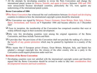 • All the attempts by developing countries to revise the Paris Convention and change the
international patent system in Geneva, Nairobi, and again at Geneva between 1980 and 1983
were unsuccessful because developed countries, particularly the US, were against any
undermining of the international patent system.
Berne Convention of 1886
The Berne Convention has witnessed the real confrontation between developed and developing
countries in relation to how the international copyright system should be structured.
The Convention was signed by Belgium, France, Germany, Great Britain, Haiti, Italy, Liberia,
Spain, Switzerland, and Tunisia on 9 September 1886 and became effective on 5 December
1887
 From its inception, the membership of the Convention has comprised countries that were at
widely different stages in their economic development.
Only very few developing countries were among the original signatories of the Berne
Convention, and these include Tunisia and Haiti.
 It provides that ‘the provisions of this Convention shall not preclude the making of a claim to
the benefit of any greater protection which may be granted by legislation in a country of the
Union’.
This means that if European power (France, Great Britain, Belgium, Italy, and Spain) has
adopted a stronger copyright law, the citizens of the other country who are a party to the
Convention could request protection under such law.
Revisions of the Berne Convention
• Developing countries were not satisfied with the international copyright system and therefore
argued that the Berne Convention should be revised in order to take into consideration their
developmental interests and local conditions.
 