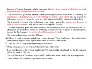 • Because of this one Ethiopian scholar has stated that there is no country like Ethiopia on which
religion had put strong influence on literature.
• This situation had given the freedom to the upcoming translators and writers to use freely the
anonymous or pseudonymous or works bearing the name of the author, and as a result the
indigenous concept of copy right could not easily develop out of this situation for along time.
• The ancient development of art in Ethiopia is also mainly attached to painting and drawings in
churches and monasteries which were considered as public domain.
• The other important point that may be raised to contributing factor in connection with the
absence of any restrictions on the use of literary and artistic works of others in ancient Ethiopia
is , may be the absence of economic value of the creation of minds.
• The issue is also similar with that of Music.
Ethiopia is reach in its own melody and reteam of music. Tizita, Anchi hoye, Bati and Ambasel
are Ethiopian original music style with no name of creators or inventors.
There are a lot of songs attributed to the public domain.
Being a musician was not considered as respected professional.
• Even introduction of the printing machine in 1906 could not be a land mark for the development
of literary work in Ethiopia.
• The establishment of Brehanina selam in 1921 had its own impact on literary work expansion.
• These all leads the need of recognition of authors work
 