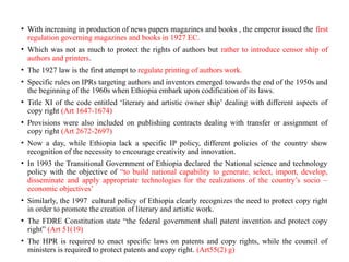 • With increasing in production of news papers magazines and books , the emperor issued the first
regulation governing magazines and books in 1927 EC.
• Which was not as much to protect the rights of authors but rather to introduce censor ship of
authors and printers.
• The 1927 law is the first attempt to regulate printing of authors work.
• Specific rules on IPRs targeting authors and inventors emerged towards the end of the 1950s and
the beginning of the 1960s when Ethiopia embark upon codification of its laws.
• Title XI of the code entitled ‘literary and artistic owner ship’ dealing with different aspects of
copy right (Art 1647-1674)
• Provisions were also included on publishing contracts dealing with transfer or assignment of
copy right (Art 2672-2697)
• Now a day, while Ethiopia lack a specific IP policy, different policies of the country show
recognition of the necessity to encourage creativity and innovation.
• In 1993 the Transitional Government of Ethiopia declared the National science and technology
policy with the objective of “to build national capability to generate, select, import, develop,
disseminate and apply appropriate technologies for the realizations of the country’s socio –
economic objectives’
• Similarly, the 1997 cultural policy of Ethiopia clearly recognizes the need to protect copy right
in order to promote the creation of literary and artistic work.
• The FDRE Constitution state “the federal government shall patent invention and protect copy
right” (Art 51(19)
• The HPR is required to enact specific laws on patents and copy rights, while the council of
ministers is required to protect patents and copy right. (Art55(2) g)
 