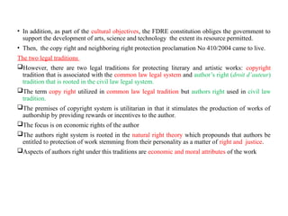 • In addition, as part of the cultural objectives, the FDRE constitution obliges the government to
support the development of arts, science and technology the extent its resource permitted.
• Then, the copy right and neighboring right protection proclamation No 410/2004 came to live.
The two legal traditions
However, there are two legal traditions for protecting literary and artistic works: copyright
tradition that is associated with the common law legal system and author’s right (droit d’auteur)
tradition that is rooted in the civil law legal system.
The term copy right utilized in common law legal tradition but authors right used in civil law
tradition.
The premises of copyright system is utilitarian in that it stimulates the production of works of
authorship by providing rewards or incentives to the author.
The focus is on economic rights of the author
The authors right system is rooted in the natural right theory which propounds that authors be
entitled to protection of work stemming from their personality as a matter of right and justice.
Aspects of authors right under this traditions are economic and moral attributes of the work
 