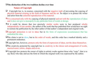 The distinction of the two tradition decline over time
Nature of Copyright
 Copyright law is, in essence, concerned with the negative right of preventing the copying of
physical material existing in the field of literature and the art. Its object is to protect the writer
and artist from the unlawful reproduction of his material.
It is concerned only with the copying of physical material and not with the reproduction of ideas
and it does not give a monopoly to any particular form of words or design.
If it could be shown that two precisely similar works were in fact produced wholly
independently of one another, the author of the work that has published first would have no right
to restrain the publication by the other author of that author’s independent and original work.
Copyright protection is not in ideas but in the form of expressions (countenance) that has
embodied the idea.
The claim is not to ideas, but to the order of words, and this order has a marked identity and a
permanent endurance.
Copyright law, however, protects only the form of expression of ideas, not the ideas themselves.
The creativity protected by copyright law is creativity in the choice and arrangement of words,
musical notes, colors, shapes and so on.
 Copyright law protects the owner of rights in artistic works against those who “copy”, that is to
say those who take and use the form in which the original work was expressed by the author.
 