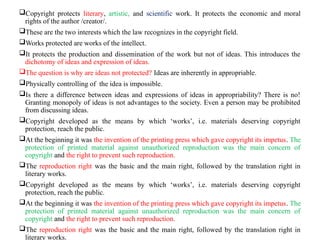 Copyright protects literary, artistic, and scientific work. It protects the economic and moral
rights of the author /creator/.
These are the two interests which the law recognizes in the copyright field.
Works protected are works of the intellect.
It protects the production and dissemination of the work but not of ideas. This introduces the
dichotomy of ideas and expression of ideas.
The question is why are ideas not protected? Ideas are inherently in appropriable.
Physically controlling of the idea is impossible.
Is there a difference between ideas and expressions of ideas in appropriability? There is no!
Granting monopoly of ideas is not advantages to the society. Even a person may be prohibited
from discussing ideas.
Copyright developed as the means by which ‘works’, i.e. materials deserving copyright
protection, reach the public.
At the beginning it was the invention of the printing press which gave copyright its impetus. The
protection of printed material against unauthorized reproduction was the main concern of
copyright and the right to prevent such reproduction.
The reproduction right was the basic and the main right, followed by the translation right in
literary works.
Copyright developed as the means by which ‘works’, i.e. materials deserving copyright
protection, reach the public.
At the beginning it was the invention of the printing press which gave copyright its impetus. The
protection of printed material against unauthorized reproduction was the main concern of
copyright and the right to prevent such reproduction.
The reproduction right was the basic and the main right, followed by the translation right in
literary works.
 