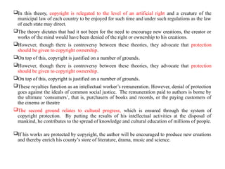 In this theory, copyright is relegated to the level of an artificial right and a creature of the
municipal law of each country to be enjoyed for such time and under such regulations as the law
of each state may direct.
The theory dictates that had it not been for the need to encourage new creations, the creator or
works of the mind would have been denied of the right or ownership to his creations.
However, though there is controversy between these theories, they advocate that protection
should be given to copyright ownership.
On top of this, copyright is justified on a number of grounds.
However, though there is controversy between these theories, they advocate that protection
should be given to copyright ownership.
On top of this, copyright is justified on a number of grounds.
These royalties function as an intellectual worker’s remuneration. However, denial of protection
goes against the ideals of common social justice. The remuneration paid to authors is borne by
the ultimate ‘consumers’, that is, purchasers of books and records, or the paying customers of
the cinema or theatre
The second ground relates to cultural progress, which is ensured through the system of
copyright protection. By putting the results of his intellectual activities at the disposal of
mankind, he contributes to the spread of knowledge and cultural education of millions of people.
If his works are protected by copyright, the author will be encouraged to produce new creations
and thereby enrich his county’s store of literature, drama, music and science.
 