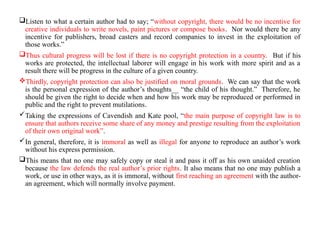 Listen to what a certain author had to say; “without copyright, there would be no incentive for
creative individuals to write novels, paint pictures or compose books. Nor would there be any
incentive for publishers, broad casters and record companies to invest in the exploitation of
those works.”
Thus cultural progress will be lost if there is no copyright protection in a country. But if his
works are protected, the intellectual laborer will engage in his work with more spirit and as a
result there will be progress in the culture of a given country.
Thirdly, copyright protection can also be justified on moral grounds. We can say that the work
is the personal expression of the author’s thoughts__ “the child of his thought.” Therefore, he
should be given the right to decide when and how his work may be reproduced or performed in
public and the right to prevent mutilations.
Taking the expressions of Cavendish and Kate pool, “the main purpose of copyright law is to
ensure that authors receive some share of any money and prestige resulting from the exploitation
of their own original work”.
In general, therefore, it is immoral as well as illegal for anyone to reproduce an author’s work
without his express permission.
This means that no one may safely copy or steal it and pass it off as his own unaided creation
because the law defends the real author’s prior rights. It also means that no one may publish a
work, or use in other ways, as it is immoral, without first reaching an agreement with the author-
an agreement, which will normally involve payment.
 