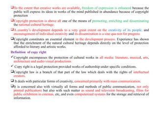 To the extent that creative works are available, freedom of expression is enhanced because the
public will express its ideas in works of the mind published in abundance because of copyright
protection
Copyright protection is above all one of the means of promoting, enriching and disseminating
the national cultural heritage.
A country’s development depends to a very great extent on the creativity of its people, and
encouragement of individual creativity and its dissemination is a sine qua non for progress
Copyright constitutes an essential element in the development process. Experience has shown
that the enrichment of the natural cultural heritage depends directly on the level of protection
afforded to literary and artistic works.
Definition of copy right
Copyright encompasses the protection of cultural works in all media: literature, musical, arts,
architecture and audio visual productions
 Copy right is a legal protection provided works of authorship under specific conditions.
Copyright law is a branch of that part of the law which deals with the rights of intellectual
creators.
 It deals with particular forms of creativity, concerned primarily with mass communication.
It is concerned also with virtually all forms and methods of public communication, not only
printed publications but also with such matter as sound and television broadcasting, films for
public exhibition in cinemas, etc, and even computerized systems for the storage and retrieval of
information.
 