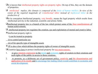 It is known that intellectual property rights are property rights. On top of this, they are the domain
of properties.
 intellectual implies, this domain is composed of the fruits of human intellect. In view of the
extent of the required magnitude of ―intellectual labor instead of ―physical labor in the
production of
In its conception Intellectual property, very broadly, means the legal property which results from
intellectual activity in the industrial, scientific and artistic fields.
Intellectual property law is a branch of the law which protect some of the finer manifestations of
human achievements.
 intellectual property law regulates the creation, use and exploitation of mental and creative labor.
Intellectual property right is
i) can be treated as property
ii) to control particular use
iii) of for specific type of intangible assets
 IP is also a law which defines the property rights of owner of intangible assets
Countries have laws to protect intellectual property for two main reasons.
1. to give statutory expression to the moral and economic rights of creators in their creations and
such rights of the public in access to those creations.
2. to promote, as a deliberate act of government policy, creativity and the dissemination and
application of its results and to encourage fair trading which would contribute to economic and
social development
 