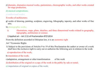 c) dramatic, dramatico-musical works, pantomimes, choreographic works, and other works created
for stage production;
d) musical compositions;
e) audiovisual works;
f) works of architecture;
g) works of drawing, painting, sculpture, engraving, lithography, tapestry, and other works of fine
arts;
h) photographic works;
i) illustrations, maps, plans, sketches, and three dimensional works related to geography,
topography, architecture or science.
J) Applied art – Art 2 (1) of Proclamation 8722014
From the definition accorded in Ethiopian law, it is an economic right
Art 7 Economic Rights
1) Subject to the provisions of Articles 9 to 19 of this Proclamation the author or owner of a work
shall have the exclusive right to carry out or authorize the following acts in relation to the work:
a) reproduction of the work;
b) translation of the work;
c)adaptation, arrangement or other transformation of the work
d) distribution of the original or a copy of the work to the public by sale or rental;
e) importation of original or copies of the work;
 