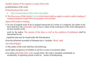 f) public display of !he original or a copy of the work;
g) performance of the work;
h) broadcasting of the work;
i) other communication of the work to the public.
2/ The Provisions of Sub-Article (1) (d) of this Article shall not apply to rental or public lending of
computer program except where the program is an essential
object of the rental or lending.
3/ In case of original work of art or original manuscript of a writer or a composer, the author or his
heirs shall have the inalienable right to have a share of the resell price of the work subsequent to
the first transfer of the
work by the author. The amount of the share as well as the condition of entitlement shall be
determined by the
regulation that may be issued under this Proclamation
From the definition accorded in Ethiopian law it includes Moral right
Art 8.Moral Rights
1) The author of the work shall have the following
moral rights irrespective of whether or not he is owner of economic rights;
a) to claim authorship of his work, except where the work is included, incidentally or
accidentally, in reporting current events by means of broadcasting;
 