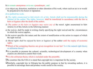 b) to remain anonymous or to use a pseudonym ; and
c) to object any distortion, mutilation or other alteration of his work, where such an act is or would
be prejudicial to his honor or reputation.
d) to publish his work.
2) The rights enumerated in Sub-Article (1) of this Article shall not be transmissible during the
lifetime of the author. The rights, however, shall be transferred in accordance with the law to
heirs or legatees after the death of the author;
3) The author or his heirs or legatees may waive any of the moral .rights enumerated in Sub-
Article (1) of this Article in the following manner:
a) the waiver, shall be made in writing clearly specifying the right waived and the circumstances
in which the waiver applies,
b) the waiver specifies the nature and the extent of modification or the action in respect of which
the right waived.
4) Moral rights shall be enjoyed by heirs or legatees of the author until the expiry of economic
rights.
Which of the competing theories are given recognition in our law? Is it the natural right theory
or utilitarian theory?
It is possible to promote the cultural, scientific, technological development of a country when
creators are allowed to control their work.
It is the utilitarian theory which is included under the preamble.
In countries like the USA it is stated that copyright law is important for the society.
Similarly, copyright law in Ethiopia has the public purpose in that by rewarding authors, it is
possible to encourage them and produce works useful to the society.
 