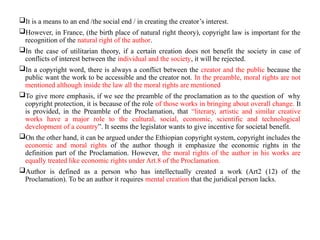It is a means to an end /the social end / in creating the creator’s interest.
However, in France, (the birth place of natural right theory), copyright law is important for the
recognition of the natural right of the author.
In the case of utilitarian theory, if a certain creation does not benefit the society in case of
conflicts of interest between the individual and the society, it will be rejected.
In a copyright word, there is always a conflict between the creator and the public because the
public want the work to be accessible and the creator not. In the preamble, moral rights are not
mentioned although inside the law all the moral rights are mentioned
To give more emphasis, if we see the preamble of the proclamation as to the question of why
copyright protection, it is because of the role of those works in bringing about overall change. It
is provided, in the Preamble of the Proclamation, that “literary, artistic and similar creative
works have a major role to the cultural, social, economic, scientific and technological
development of a country”. It seems the legislator wants to give incentive for societal benefit.
On the other hand, it can be argued under the Ethiopian copyright system, copyright includes the
economic and moral rights of the author though it emphasize the economic rights in the
definition part of the Proclamation. However, the moral rights of the author in his works are
equally treated like economic rights under Art.8 of the Proclamation.
Author is defined as a person who has intellectually created a work (Art2 (12) of the
Proclamation). To be an author it requires mental creation that the juridical person lacks.
 