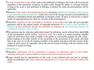 In case of published works, if the work is firs published in Ethiopia, this work will be protected
regardless of the nationality of authors. In other words, though the author is a foreign national,
as long as his work is first published in Ethiopia, to protect his work, the proclamation will be
applicable.
However, if the work is first published abroad, it should be published in Ethiopia within 30 days
to get protection of the proclamation. Unless the work of the foreign national is first published in
Ethiopia or published abroad and published in Ethiopia within 30 days, it will not be a subject
matter of copyright protection. (See Art. 3(1) (b) of the proclamation)
Therefore, regardless of the nationality or residence of the author, his work will get copyright
protection and be the subject matter of copyright protection if the work is first published in
Ethiopia or first published abroad and published in Ethiopia or first published abroad and
published in Ethiopia within 30 days.
The question may be what does publication mean? Its definition can be inferred from Art.2 (22)
of the proclamation which, defines "published work" as a work or a sound recording, tangible
copies of which have been made available to the public in a reasonable quantity for sale, rental ,
public lending or for other transfer of the ownership or the possession of the copies, provided
that, in the case of a work, the making available to the public took place with the consent of the
author or other owner of copyright, and in the case of sound recording, with the consent of the
producer of sound recording.
Published Cont.
Therefore, publication will be considered as issuance of authorized copies to the public,
including making the work available by means of electronic retrieval systems.
Copies should also be reproductions of the work in any material term (not just in writing).
Works are published only when authorized reproductions in written form had been issued to the
public.
 