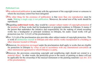 Published Cont.
An authorized publication is one made with the agreement of the copyright owner or someone to
whom the necessary control has been delegated.
The other thing for the existence of publication is that more than one reproduction must be
made. Making a single copy is not publication. Moreover, the actual text of the work should be
reproduced.
Regarding audiovisual works, they would be a proper subject matter of copyright protection if
the producer of those works had his headquarters or principal residence in Ethiopia. It means if
the person that undertakes the initiative and responsibility for the making of sound recording
works has a headquarter or principal residence in Ethiopia, his audio visual works will get
protection (see Art. 3 (1) (C) of the proclamation).
Art. 3 (1) (d) of the proclamation also provides other subject matter of copyright protection. This
is work of architecture erected in Ethiopia and other artistic works incorporated in a building or
other structure located in Ethiopia
Moreover, the protection envisaged under the proclamation shall apply to works that are eligible
for protection in Ethiopia by virtue of and in accordance with any international convention or
other international agreement to which Ethiopia is a party.
However, the provisions concerning copyright and neighboring right should not extend to a
material object. In other words, the protection given to the music or painting or dance will not
be applicable for the ownership of the musical instrument or the painting materials (see Art. 3(7)
of the proclamation).
 