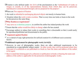 Fixation is also defined under Art 2(11) of the proclamation as the “embodiment of works or
images or sounds, or of the representations thereof, from which they can be perceived,
reproduced or communicated through a device prepared for the purpose".
There are Two aspects of fixation
1. the work is embodied in unchanging physical objects not merely in human brain.
2. Situation where the work is static overtime. That is every time one looks or hears to the work
he/she perceives the same thing
Why fixation as requirement?
 may serve as evidentiary purpose, to confirm the author has indeed produce the work
Ensure that the author would less likely to change what s/he has created.
Encourage authors to reduce their works to something that is discernable so that it could easily
be reproduced/published and disseminated to the public.
 Argument against fixation
 it is a denial of copy right protection for unfixed creation b/s of different socio economic
factors.
Additional requirement for photographic work (Art 6(2))
 However, in case of photographic works, there are other additional requirements to be
considered as a copyrightable subject matter. In other words, they will be protected where they
form part of a collection or are published in a book or; bear the name and address of the author
or his agent.
• Bear in mind that forming part of a collection or publication in books or bearing the name and
address of the author is applicable for the protection of photographic works.
 
