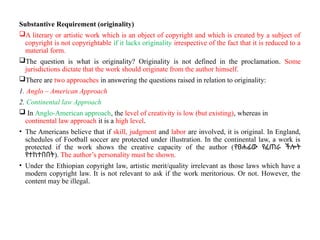 Substantive Requirement (originality)
A literary or artistic work which is an object of copyright and which is created by a subject of
copyright is not copyrightable if it lacks originality irrespective of the fact that it is reduced to a
material form.
The question is what is originality? Originality is not defined in the proclamation. Some
jurisdictions dictate that the work should originate from the author himself.
There are two approaches in answering the questions raised in relation to originality:
1. Anglo – American Approach
2. Continental law Approach
 In Anglo-American approach, the level of creativity is low (but existing), whereas in
continental law approach it is a high level.
• The Americans believe that if skill, judgment and labor are involved, it is original. In England,
schedules of Football soccer are protected under illustration. In the continental law, a work is
protected if the work shows the creative capacity of the author (የፀሐፊው የፈጠራ ችሎት
የተከተበበት). The author’s personality must be shown.
• Under the Ethiopian copyright law, artistic merit/quality irrelevant as those laws which have a
modern copyright law. It is not relevant to ask if the work meritorious. Or not. However, the
content may be illegal.
 