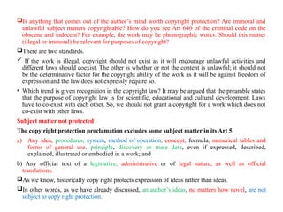 Is anything that comes out of the author’s mind worth copyright protection? Are immoral and
unlawful subject matters copyrightable? How do you see Art 640 of the criminal code on the
obscene and indecent? For example, the work may be phonographic works. Should this matter
(illegal or immoral) be relevant for purposes of copyright?
There are two standards.
 If the work is illegal, copyright should not exist as it will encourage unlawful activities and
different laws should coexist. The other is whether or not the content is unlawful; it should not
be the determinative factor for the copyright ability of the work as it will be against freedom of
expression and the law does not expressly require so.
• Which trend is given recognition in the copyright law? It may be argued that the preamble states
that the purpose of copyright law is for scientific, educational and cultural development. Laws
have to co-exist with each other. So, we should not grant a copyright for a work which does not
co-exist with other laws.
Subject matter not protected
The copy right protection proclamation excludes some subject matter in its Art 5
a) Any idea, procedures, system, method of operation, concept, formula, numerical tables and
forms of general use, principle, discovery or mere date, even if expressed, described,
explained, illustrated or embodied in a work; and
b) Any official text of a legislative, administrative or of legal nature, as well as official
translations.
As we know, historically copy right protects expression of ideas rather than ideas.
In other words, as we have already discussed, an author’s ideas, no matters how novel, are not
subject to copy right protection.
 