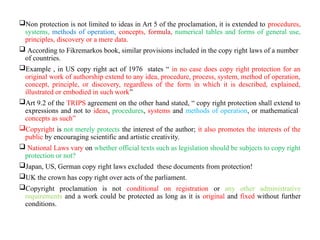 Non protection is not limited to ideas in Art 5 of the proclamation, it is extended to procedures,
systems, methods of operation, concepts, formula, numerical tables and forms of general use,
principles, discovery or a mere data.
 According to Fikremarkos book, similar provisions included in the copy right laws of a number
of countries.
Example , in US copy right act of 1976 states “ in no case does copy right protection for an
original work of authorship extend to any idea, procedure, process, system, method of operation,
concept, principle, or discovery, regardless of the form in which it is described, explained,
illustrated or embodied in such work”
Art 9.2 of the TRIPS agreement on the other hand stated, “ copy right protection shall extend to
expressions and not to ideas, procedures, systems and methods of operation, or mathematical
concepts as such”
Copyright is not merely protects the interest of the author; it also promotes the interests of the
public by encouraging scientific and artistic creativity.
 National Laws vary on whether official texts such as legislation should be subjects to copy right
protection or not?
Japan, US, German copy right laws excluded these documents from protection!
UK the crown has copy right over acts of the parliament.
Copyright proclamation is not conditional on registration or any other administrative
requirements and a work could be protected as long as it is original and fixed without further
conditions.
 