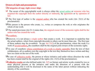 Owners of right and presumptions
(Categories of copy right owner ship)
 The owner of the copyrightable work is always either the actual author or someone who has
acquired the copyright from the author directly or indirectly, by agreement or by operation of
law.
 The first type of author is the original author who has created the work (Art. 21(1) of the
proclamation).
This person is the person who create, i.e., writes or composes the wok or who originates the
whole of one work.
 The stated provision (Art 21.1) states that, the original owner of the economic rights shall be the
author who has created the work.
co-authors.
However, it is not always a single author that creates a work. It is important to underline that
the actual authors, where from copyright descends to others can be more than one. The first type
of these authors may be co-authors. As per Art 21(2) of the proclamation, where the work is a
work of several authors, the coauthors shall be the original joint owners of the economic rights.
 In case of coauthors whose contribution of a work is clearly separable from the text of their
collaborators, all co-authors own the copyright in the text they themselves have written and they
have no claim on the rest of the work.
In case of collective works, the person at whose initiative and under whose direction the work
has been created shall be the original of the rights (Art. 21(3) of the proclamation).
Collective works are also defined under Art. 2(5) as literary and artistic works created by two or
more physical persons at the initiative and under the direction of a person with the
understanding that it will be disclosed in the name of the latter person without indicating the
identity of the contributor.
 