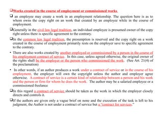 Works created in the course of employment or commissioned works
 an employee may create a work in an employment relationship. The question here is as to
whom owns the copy right on an work that created by an employee while in the course of
employment.
Generally in the civil law legal tradition, an individual employee is presumed owner of the copy
right unless there is specific agreement to the contrary.
In the common law legal tradition, the presumption is reserved and the copy right on a work
created in the course of employment primarily rests on the employer save to specific agreement
to the contrary.
• There are also works created by another employed or commissioned by a person in the course of
his employment contract of service. In this case, unless agreed otherwise, the original owner of
the rights shall be the employer or the person who commissioned the work. (See Art. 21(4) of
the proclamation)
• In other words, if an author produces a work under a contract of service or in the course of his
employment, the employer will own the copyright unless the author and employer agree
otherwise. A contract of service is a certain kind of relationship between a person and his work
and the person or firm for whom he does the work. The author may be a salaried employee or a
commissioned freelance
In this regard a contract of service should be taken as the work in which the employer closely
directs and controls it.
If the authors are given only a vague brief on none and the execution of the task is left to his
judgment, the Author is not under a contract of service but a “contract for services.”
 