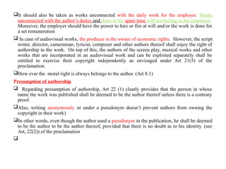 It should also be taken as works unconnected with the daily work for the employer. Works
unconnected with the author’s duties and done in his spare time will not belong to the employer.
Moreover, the employer should have the power to hire or fire at will and/or the work is done for
a set remuneration
 In case of audiovisual works, the producer is the owner of economic rights. However, the script
writer, director, cameraman, lyricist, composer and other authors thereof shall enjoy the right of
authorship in the work. On top of this, the authors of the screen play, musical works and other
works that are incorporated in an audiovisual work and can be exploited separately shall be
entitled to exercise their copyright independently as envisaged under Art 21(5) of the
proclamation.
How ever the moral right is always belongs to the author. (Art 8.1)
Presumption of authorship
 Regarding presumption of authorship, Art 22 (1) clearly provides that the person in whose
name the work was published shall be deemed to be the author thereof unless there is a contrary
proof.
Also, writing anonymously or under a pseudonym doesn’t prevent authors from owning the
copyright in their work)
In other words, even though the author used a pseudonym in the publication, he shall be deemed
to be the author to be the author thereof, provided that there is no doubt as to his identity. (see
Art, 22(2)) of the proclamation

 