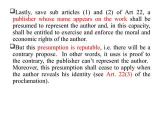 Lastly, save sub articles (1) and (2) of Art 22, a
publisher whose name appears on the work shall be
presumed to represent the author and, in this capacity,
shall be entitled to exercise and enforce the moral and
economic rights of the author.
But this presumption is reputable, i.e. there will be a
contrary propose. In other words, it uses is proof to
the contrary, the publisher can’t represent the author.
Moreover, this presumption shall cease to apply when
the author reveals his identity (see Art. 22(3) of the
proclamation).
 