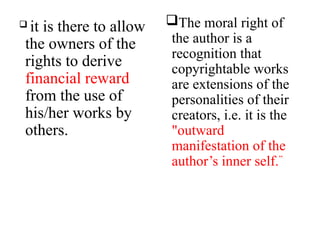  it is there to allow
the owners of the
rights to derive
financial reward
from the use of
his/her works by
others.
The moral right of
the author is a
recognition that
copyrightable works
are extensions of the
personalities of their
creators, i.e. it is the
"outward
manifestation of the
author’s inner self.”
 