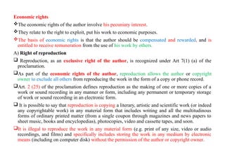 Economic rights
The economic rights of the author involve his pecuniary interest.
They relate to the right to exploit, put his work to economic purposes.
The basis of economic rights is that the author should be compensated and rewarded, and is
entitled to receive remuneration from the use of his work by others.
A) Right of reproduction
 Reproduction, as an exclusive right of the author, is recognized under Art 7(1) (a) of the
proclamation.
As part of the economic rights of the author, reproduction allows the author or copyright
owner to exclude all others from reproducing the work in the form of a copy or phone record.
Art. 2 (25) of the proclamation defines reproduction as the making of one or more copies of a
work or sound recording in any manner or form, including any permanent or temporary storage
of work or sound recording in an electronic form.
 It is possible to say that reproduction is copying a literary, artistic and scientific work (or indeed
any copyrightable work) in any material form that includes writing and all the multitudinous
forms of ordinary printed matter (from a single coupon through magazines and news papers to
sheet music, books and encyclopedias), photocopies, video and cassette tapes, and soon.
It is illegal to reproduce the work in any material form (e.g. print of any size, video or audio
recordings, and films) and specifically includes storing the work in any medium by electronic
means (including on computer disk) without the permission of the author or copyright owner.
 