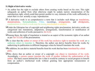 B) Right of derivative works
• An author has the right to exclude others from creating works based on his own. This right
safeguards an author from what otherwise might be unduly narrow interpretation of the
reproduction right, which could then permit another to vary elements of the work sufficiently to
assert that it is not actually a copy /reproduction
 A derivative work is so comprehensive a term that it includes such things as translations,
dramatizations, fictionalizations, Films, recordings, arrangements, and abridgments,
condensations in which a work may be recast, transformed or adopted.
Under the Ethiopian law of copyright and neighboring rights proclamation, derivative works are
categorized into translations, adaptations, arrangements, transformation or modification of
works and collection of works pursuant to Art 4 (1).
Among these, the right of translation is treated as an aspect of the economic rights of an author
as per Art 7(1) (b) of the proclamation.
It is clear that the author or owner of the work has exclusive right to translate his work or to
authorize others to translate it. Therefore, the author can derive benefits from his works by
authorizing its publication in different languages when he himself translates the work.
In addition, he can derive material benefits from his work that has been translated by a third
party.
This shows that an author or owner of a copyright can object to translation of his work.
Accordingly, a person cannot translate the work of another without the authorization of the
author. The basic reason behind this law is that it would be contrary to social progress to benefit
from an author’s intellectual work without granting him appropriate remuneration or
compensation.
 