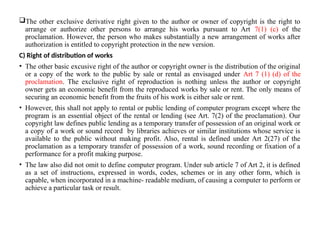 The other exclusive derivative right given to the author or owner of copyright is the right to
arrange or authorize other persons to arrange his works pursuant to Art 7(1) (c) of the
proclamation. However, the person who makes substantially a new arrangement of works after
authorization is entitled to copyright protection in the new version.
C) Right of distribution of works
• The other basic excusive right of the author or copyright owner is the distribution of the original
or a copy of the work to the public by sale or rental as envisaged under Art 7 (1) (d) of the
proclamation. The exclusive right of reproduction is nothing unless the author or copyright
owner gets an economic benefit from the reproduced works by sale or rent. The only means of
securing an economic benefit from the fruits of his work is either sale or rent.
• However, this shall not apply to rental or public lending of computer program except where the
program is an essential object of the rental or lending (see Art. 7(2) of the proclamation). Our
copyright law defines public lending as a temporary transfer of possession of an original work or
a copy of a work or sound record by libraries achieves or similar institutions whose service is
available to the public without making profit. Also, rental is defined under Art 2(27) of the
proclamation as a temporary transfer of possession of a work, sound recording or fixation of a
performance for a profit making purpose.
• The law also did not omit to define computer program. Under sub article 7 of Art 2, it is defined
as a set of instructions, expressed in words, codes, schemes or in any other form, which is
capable, when incorporated in a machine- readable medium, of causing a computer to perform or
achieve a particular task or result.
 