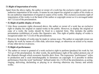 D) Right of importation of works
Apart from the above rights, the author or owner of a work has the exclusive right to carry out or
authorize importation of his works. It means he can import his original or copies of his works or
he can authorize importation of original or copies of his works. This exclusive economic right of
importation of the works is at the hand of the author or copyright owner as it is envisaged under
Art 7 (1) (e) of the proclamation.
• E) Right of public display of works
• Like those economic rights discussed above, the author or owner of a work has an exclusive
right to display his original or copied works to the public. However, to display the original or
copy of a work, the works should be fixed in a material form. This includes the public
presentation (exhibition) of works like figurative arts. This right of public display of works is
recognized under Art 7 (1) (f) of the proclamation.
• However, the display of works may be made in various ways. The author or copyright owner can
display his work by means of a film slide, television image, or otherwise on screen or by means
of any other device or process.
• F) Right of performance
• The author or owner is granted of a work exclusive right to perform (produce) his work by Art
7(1) g) of the proclamation. In other words, the performance right of the author protects one of
the channels through which economic benefits deriv from. The expression “performance” refers
to production and is used interchangeably in literatures on copyright. It is possible to define
performance from the word “performer” defined under Art, 2 (19) of the proclamation, as acting,
singing, delivering, declaiming or playing in or showing otherwise any literary and artistic
works.
 