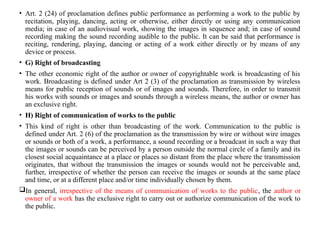 • Art. 2 (24) of proclamation defines public performance as performing a work to the public by
recitation, playing, dancing, acting or otherwise, either directly or using any communication
media; in case of an audiovisual work, showing the images in sequence and; in case of sound
recording making the sound recording audible to the public. It can be said that performance is
reciting, rendering, playing, dancing or acting of a work either directly or by means of any
device or process.
• G) Right of broadcasting
• The other economic right of the author or owner of copyrightable work is broadcasting of his
work. Broadcasting is defined under Art 2 (3) of the proclamation as transmission by wireless
means for public reception of sounds or of images and sounds. Therefore, in order to transmit
his works with sounds or images and sounds through a wireless means, the author or owner has
an exclusive right.
• H) Right of communication of works to the public
• This kind of right is other than broadcasting of the work. Communication to the public is
defined under Art. 2 (6) of the proclamation as the transmission by wire or without wire images
or sounds or both of a work, a performance, a sound recording or a broadcast in such a way that
the images or sounds can be perceived by a person outside the normal circle of a family and its
closest social acquaintance at a place or places so distant from the place where the transmission
originates, that without the transmission the images or sounds would not be perceivable and,
further, irrespective of whether the person can receive the images or sounds at the same place
and time, or at a different place and/or time individually chosen by them.
In general, irrespective of the means of communication of works to the public, the author or
owner of a work has the exclusive right to carry out or authorize communication of the work to
the public.
 
