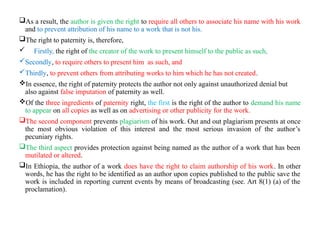 As a result, the author is given the right to require all others to associate his name with his work
and to prevent attribution of his name to a work that is not his.
The right to paternity is, therefore,
 Firstly, the right of the creator of the work to present himself to the public as such,
Secondly, to require others to present him as such, and
Thirdly, to prevent others from attributing works to him which he has not created.
In essence, the right of paternity protects the author not only against unauthorized denial but
also against false imputation of paternity as well.
Of the three ingredients of paternity right, the first is the right of the author to demand his name
to appear on all copies as well as on advertising or other publicity for the work.
The second component prevents plagiarism of his work. Out and out plagiarism presents at once
the most obvious violation of this interest and the most serious invasion of the author’s
pecuniary rights.
The third aspect provides protection against being named as the author of a work that has been
mutilated or altered.
In Ethiopia, the author of a work does have the right to claim authorship of his work. In other
words, he has the right to be identified as an author upon copies published to the public save the
work is included in reporting current events by means of broadcasting (see. Art 8(1) (a) of the
proclamation).
 