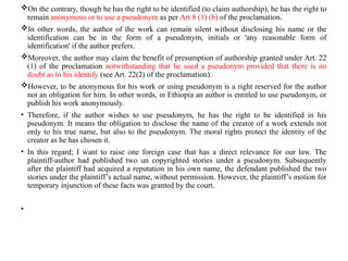 On the contrary, though he has the right to be identified (to claim authorship), he has the right to
remain anonymous or to use a pseudonym as per Art 8 (1) (b) of the proclamation.
In other words, the author of the work can remain silent without disclosing his name or the
identification can be in the form of a pseudonym, initials or 'any reasonable form of
identification' if the author prefers.
Moreover, the author may claim the benefit of presumption of authorship granted under Art. 22
(1) of the proclamation notwithstanding that he used a pseudonym provided that there is no
doubt as to his identify (see Art. 22(2) of the proclamation).
However, to be anonymous for his work or using pseudonym is a right reserved for the author
not an obligation for him. In other words, in Ethiopia an author is entitled to use pseudonym, or
publish his work anonymously.
• Therefore, if the author wishes to use pseudonym, he has the right to be identified in his
pseudonym. It means the obligation to disclose the name of the creator of a work extends not
only to his true name, but also to the pseudonym. The moral rights protect the identity of the
creator as he has chosen it.
• In this regard; I want to raise one foreign case that has a direct relevance for our law. The
plaintiff-author had published two un copyrighted stories under a pseudonym. Subsequently
after the plaintiff had acquired a reputation in his own name, the defendant published the two
stories under the plaintiff’s actual name, without permission. However, the plaintiff’s motion for
temporary injunction of these facts was granted by the court.
•
 