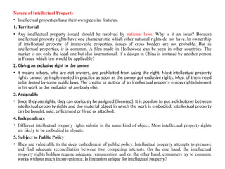 Nature of Intellectual Property
• Intellectual properties have their own peculiar features.
1. Territorial
• Any intellectual property issued should be resolved by national laws. Why is it an issue? Because
intellectual property rights have one characteristic which other national rights do not have. In ownership
of intellectual property of immovable properties, issues of cross borders are not probable. But in
intellectual properties, it is common. A film made in Hollywood can be seen in other countries. The
market is not only the local one but also international. If a design in China is imitated by another person
in France which law would be applicable?
2. Giving an exclusive right to the owner
• It means others, who are not owners, are prohibited from using the right. Most intellectual property
rights cannot be implemented in practice as soon as the owner got exclusive rights. Most of them need
to be tested by some public laws. The creator or author of an intellectual property enjoys rights inherent
in his work to the exclusion of anybody else.
3. Assignable
• Since they are rights, they can obviously be assigned (licensed). It is possible to put a dichotomy between
intellectual property rights and the material object in which the work is embodied. Intellectual property
can be bought, sold, or licensed or hired or attached.
4. Independence
• Different intellectual property rights subsist in the same kind of object. Most intellectual property rights
are likely to be embodied in objects.
5. Subject to Public Policy
• They are vulnerable to the deep embodiment of public policy. Intellectual property attempts to preserve
and find adequate reconciliation between two competing interests. On the one hand, the intellectual
property rights holders require adequate remuneration and on the other hand, consumers try to consume
works without much inconvenience. Is limitation unique for intellectual property?
 