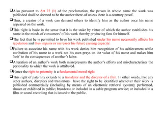 Also pursuant to Art 22 (1) of the proclamation, the person in whose name the work was
published shall be deemed to be the author there-of unless there is a contrary proof.
Thus, a creator of a work can demand others to identify him as the author once his name
appeared on the work.
This right is basic in the sense that it is the stake by virtue of which the author establishes his
name in the minds of consumers’ of his work thereby producing fans for himself.
The fact that he is permitted to have his work published under his name necessarily affects his
reputation and thus impairs or increases his future earning capacity.
Failure to associate his name with his work denies him recognition of his achievement while
attribution of his name to a work not his own preys on the value of his name and makes him
'heir’ to the consequences of another’s labor.
Alteration of an author’s work both misrepresents the author’s efforts and mischaracterizes the
personality to which the work is attributed.
Hence the right to paternity is a fundamental moral right
This right of paternity extends to a translator and the director of a film. In other words, like any
other authors, directors and translators have the right to be identified whenever their work is
published commercially (including by means of an electronic retrieval system); performed,
shown or exhibited in public; broadcast or included in a cable program service; or included in a
film or sound recording that is issued to the public.
 