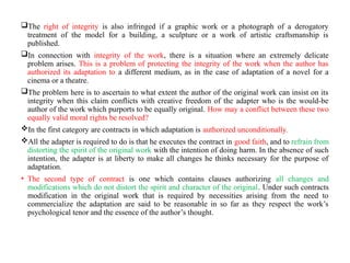 The right of integrity is also infringed if a graphic work or a photograph of a derogatory
treatment of the model for a building, a sculpture or a work of artistic craftsmanship is
published.
In connection with integrity of the work, there is a situation where an extremely delicate
problem arises. This is a problem of protecting the integrity of the work when the author has
authorized its adaptation to a different medium, as in the case of adaptation of a novel for a
cinema or a theatre.
The problem here is to ascertain to what extent the author of the original work can insist on its
integrity when this claim conflicts with creative freedom of the adapter who is the would-be
author of the work which purports to be equally original. How may a conflict between these two
equally valid moral rights be resolved?
In the first category are contracts in which adaptation is authorized unconditionally.
All the adapter is required to do is that he executes the contract in good faith, and to refrain from
distorting the spirit of the original work with the intention of doing harm. In the absence of such
intention, the adapter is at liberty to make all changes he thinks necessary for the purpose of
adaptation.
• The second type of contract is one which contains clauses authorizing all changes and
modifications which do not distort the spirit and character of the original. Under such contracts
modification in the original work that is required by necessities arising from the need to
commercialize the adaptation are said to be reasonable in so far as they respect the work’s
psychological tenor and the essence of the author’s thought.
 