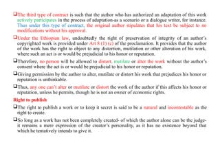 The third type of contract is such that the author who has authorized an adaptation of this work
actively participates in the process of adaptation-as a scenario or a dialogue writer, for instance.
Thus under this type of contract, the original author stipulates that his text be subject to no
modifications without his approval.
Under the Ethiopian law, undoubtedly the right of preservation of integrity of an author’s
copyrighted work is provided under Art 8 (1) (c) of the proclamation. It provides that the author
of the work has the right to object to any distortion, mutilation or other alteration of his work,
where such an act is or would be prejudicial to his honor or reputation.
Therefore, no person will be allowed to distort, mutilate or alter the work without the author’s
consent where the act is or would be prejudicial to his honor or reputation.
Giving permission by the author to alter, mutilate or distort his work that prejudices his honor or
reputation is unthinkable.
Thus, any one can’t alter or mutilate or distort the work of the author if this affects his honor or
reputation, unless he permits, though he is not an owner of economic rights.
Right to publish
The right to publish a work or to keep it secret is said to be a natural and incontestable as the
right to create.
So long as a work has not been completely created- of which the author alone can be the judge-
it remains a mere expression of the creator’s personality, as it has no existence beyond that
which he tentatively intends to give it.
 