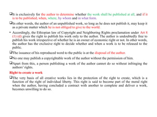 It is exclusively for the author to determine whether the work shall be published at all, and if it
is to be published, when, where, by whom and in what form.
In other words, the author of an unpublished work, so long as he does not publish it, may keep it
as a private matter which he is not obliged to give to the world.
• Accordingly, the Ethiopian law of Copyright and Neighboring Rights proclamation under Art 8
(1) (d) gives the right to publish his work only to the author. The author is undoubtedly free to
publish his work irrespective of whether he is an owner of economic right or not. In other words,
the author has the exclusive right to decide whether and when a work is to be released to the
public.
The issuance of his reproduced word to the public is at the disposal of the author.
No one may publish a copyrightable work of the author without the permission of him.
Apart from this, a person publishing a work of the author cannot do so without infringing the
authors’ rights.
Right to create a work
The very basis of all creative works lies in the protection of the right to create, which is a
function of the right of individual liberty. This right is said to become part of the moral right
when the author, having concluded a contract with another to complete and deliver a work,
becomes unwilling to do so.
 