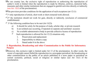 In our country law, the exclusive right of reproduction or authorizing the reproduction of
author’s work is limited when the reproduction is made by libraries, archives, memorial halls,
museums and other similar institutions that are engaged in gainful activities directly or indirectly
(see Art. 12(1) of the proclamation).
The provision provides conditions for the application of such exceptions (art 12 (1)
1st
only reproduction of article, short work or short extracted work allowed.
2nd
the institution should not work for gain, directly or indirectly. (exclusion of commercial
establishment)
 3rd
the following condition have to be met (Art 11(2))
a) It should for solely for the purpose of study, scholar ship or private research
b) Is an isolated case occurring, if repeated on separate and unrelated occasion
c) No available administrative body to provide collective license of reproduction
 Such reproduction is allowed for Art 12 (3) situations only
1. Preservation and replacement
2. Impossibility to obtain a copy
3. Stated under b in the above
5. Reproduction, Broadcasting and other Communication to the Public for Informatory
Purpose
However, this exclusive right is limited under Art 13 of the proclamation. In other words, the
owner of copyright cannot forbid the reproduction in a newspaper periodical, the broadcasting or
other communication to the public of an article published in a news paper or periodical on
current economic, political, social or religious or similar topics (see Art 13(1) of the
proclamation.
 