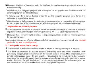 However, this kind of limitation under Art 14(2) of the proclamation is permissible when it is
found necessarily
to make use of a computer program with a computer for the purpose and extent for which the
computer program has been obtained;
a back-up copy by a person having a right to use the computer program in so far as it is
necessary to ensure future use, or
adaptation that is indispensable for using the computer program in conjunction with a machine
for the purpose, and to the extent of use, for which the program has been lawfully obtained
7. Importation for personal purposes
As we have seen, the author or owner of a work has the exclusive right to carry out or authorize
importation of original or copies of a work pursuant to Art .7 (1) (e) of the proclamation.
However, this exclusive right is limited to import copyrightable works for personal purposes
by physical persons.
Accordingly, the owner of copyright cannot forbid importation of a copy of a work by a physical
person for his own personal purpose.
8. Private performance free of charge
This limitation is performance of other works in private at family gathering or in a school.
This kind of limitation is evident because prohibiting each and every individual from
performing a copyrighted work exclusively for himself is rather absurd. Most importantly, since
private performances cannot by any stretch of imagination be prejudicial to the economic
interests of the copyright owner, there is no need to prohibit private performance of protected
works. Therefore, for such kind of works neither the authorization of the author is required nor
this unauthorized use of the works would entail copyright infringement
 