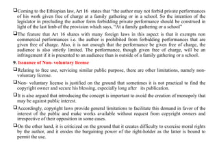 Coming to the Ethiopian law, Art 16 states that “the author may not forbid private performances
of his work given free of charge at a family gathering or in a school. So the intention of the
legislator in precluding the author form forbidding private performance should be construed in
light of the last limb of the provision which says, “At a family gathering or a school”
The feature that Art 16 shares with many foreign laws in this aspect is that it exempts non
commercial performances i.e. the author is prohibited from forbidding performances that are
given free of charge. Also, it is not enough that the performance be given free of charge, the
audience is also strictly limited. The performance, though given free of charge, will be an
infringement if it is presented to an audience than is outside of a family gathering or a school.
9. Issuance of Non- voluntary license
Relating to free use, servicing similar public purpose, there are other limitations, namely non-
voluntary license.
Non- voluntary license is justified on the ground that sometimes it is not practical to find the
copyright owner and secure his blessing, especially long after its publication.
It is also argued that introducing the concept is important to avoid the creation of monopoly that
may be against public interest.
Accordingly, copyright laws provide general limitations to facilitate this demand in favor of the
interest of the public and make works available without request from copyright owners and
irrespective of their opposition in some cases.
On the other hand, it is criticized on the ground that it creates difficulty to exercise moral rights
by the author, and it erodes the bargaining power of the right-holder as the latter is bound to
permit the use.
 