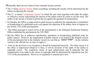 Generally, there are two forms of non-voluntary license systems.
The 1st
being statutory license where everything, including the royalty will be determined by the
statute recognizing the concept.
The 2nd
is named "compulsory license” in which the user must negotiate with either the author
or collective society representing the interest of the author where he wants to use the work. The
author or the society is bound to permit the use against the payment of remuneration
• In Ethiopia, the Office is empowered to grant license to authorize the reproduction or translation
or broadcasting of a published work even against the objection of the author, heirs or legatees as
per Article 17(1) of the proclamation.
• The Office pursuant to article 2(15) of the proclamation is the Ethiopian Intellectual Property
Office established by proclamation No 320 /2003.
• But the Office has to authorize reproduction, translation or broadcasting published work for
public interest. However, the requirement of public interest is not found in the English version
of the proclamation but in the Amharic version we can find as “ ”
ለሕዝብ ጥቅም . As the Amharic
version is the official text, we have to apply it.
• Also, as the provision is an exception it should be interpreted narrowly. The other reason is if
the office is empowered whenever it likes, it will be invasion of the rights of the author or
copyright owner. The conditions, forms of such authorization and in particular the fair
compensation to be made to the owner of copyright shall be determined by regulations (see Art.
17/2/ of the proclamation). However, no regulation is enacted up to now.
 