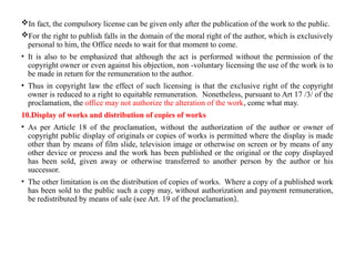 In fact, the compulsory license can be given only after the publication of the work to the public.
For the right to publish falls in the domain of the moral right of the author, which is exclusively
personal to him, the Office needs to wait for that moment to come.
• It is also to be emphasized that although the act is performed without the permission of the
copyright owner or even against his objection, non -voluntary licensing the use of the work is to
be made in return for the remuneration to the author.
• Thus in copyright law the effect of such licensing is that the exclusive right of the copyright
owner is reduced to a right to equitable remuneration. Nonetheless, pursuant to Art 17 /3/ of the
proclamation, the office may not authorize the alteration of the work, come what may.
10.Display of works and distribution of copies of works
• As per Article 18 of the proclamation, without the authorization of the author or owner of
copyright public display of originals or copies of works is permitted where the display is made
other than by means of film slide, television image or otherwise on screen or by means of any
other device or process and the work has been published or the original or the copy displayed
has been sold, given away or otherwise transferred to another person by the author or his
successor.
• The other limitation is on the distribution of copies of works. Where a copy of a published work
has been sold to the public such a copy may, without authorization and payment remuneration,
be redistributed by means of sale (see Art. 19 of the proclamation).
 