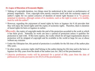 11. Lapse of Duration of Economic Rights
• Talking of copyright duration, two things must be understood at the outset as preliminaries of
primary importance. First, copyright term merely concerns itself with the economic aspect of
author’s rights for we cannot conceive of duration of moral right because it is "in general,
perpetual in duration, although certain of its incidents, such as the right to create or to modify,
must lie with the author".
• However, regarding the enjoyment of moral rights by heirs or legatees Art 8 (4) provides that
they will enjoy the moral rights until the expiry of economic rights. Therefore, there is duration
of moral rights for heirs or legatees in outlaw.
Secondly, the expiry of copyright marks the end of the protection accorded to the work to which
it has been given. Naturally no work can have a period of protection unless it qualifies for
protection to start with. If this term expires, the works which for all legal requirements deserve
protection will be stripped of copyright and be available to the world at large for use or abuse
without any restraint.
• Under the Ethiopian law, this period of protection is available for the life time of the author plus
fifty years.
• In other words, economic rights shall belong to the author during his life time and to the heirs or
legatees for fifty years from the death of the author (see Art. 20(1) of the proclamation).
• Likewise posthumous works will be protected for a period of fifty years from the date of
publication of works pursuant to Art 20 (3) of the proclamation.
 