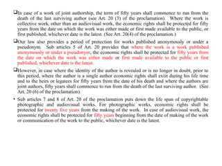 In case of a work of joint authorship, the term of fifty years shall commence to run from the
death of the last surviving author (see Art. 20 (3) of the proclamation). Where the work is
collective work, other than an audiovisual work, the economic rights shall be protected for fifty
years from the date on which the work was either made or first made available to the public, or
first published, whichever date is the latest. (See Art. 20(4) of the proclamation.)
Our law also provides a period of protection for works published anonymously or under a
pseudonym. Sub articles 5 of Art. 20 provides that where the work is a work published
anonymously or under a pseudonym, the economic rights shall be protected for fifty years from
the date on which the work was either made or first made available to the public or first
published, whichever date is the latest.
However, in case where the identity of the author is revealed or is no longer in doubt, prior to
this period, where the author is a single author economic rights shall exist during his life time
and to the heirs or legatees for fifty years from the date of his death and where the authors are
joint authors, fifty years shall commence to run from the death of the last surviving author. (See
Art. 20 (6) of the proclamation).
• Sub articles 7 and 8 of Art. 20 of the proclamation puts down the life span of copyrightable
photographic and audiovisual works. For photographic works, economic rights shall be
protected for twenty five years from the making of the work. In case of audiovisual work, the
economic rights shall be protected for fifty years beginning from the date of making of the work
or communication of the work to the public, whichever date is the latest.
 