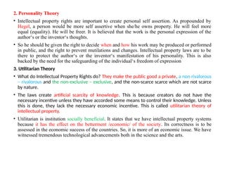 2. Personality Theory
• Intellectual property rights are important to create personal self assertion. As propounded by
Hegel, a person would be more self assertive when she/he owns property. He will feel more
equal (equality). He will be freer. It is believed that the work is the personal expression of the
author‘s or the inventor‘s thoughts.
• So he should be given the right to decide when and how his work may be produced or performed
in public, and the right to prevent mutilations and changes. Intellectual property laws are to be
there to protect the author‘s or the inventor‘s manifestation of his personality. This is also
backed by the need for the safeguarding of the individual‘s freedom of expression
3. Utilitarian Theory
• What do Intellectual Property Rights do? They make the public good a private, a non rivalorous
– rivalorous and the non-exclusive – exclusive, and the non-scarce scarce which are not scarce
by nature.
• The laws create artificial scarcity of knowledge. This is because creators do not have the
necessary incentive unless they have accorded some means to control their knowledge. Unless
this is done, they lack the necessary economic incentive. This is called utilitarian theory of
intellectual property.
• Utilitarian is institution socially beneficial. It states that we have intellectual property systems
because it has the effect on the betterment /economic/ of the society. Its correctness is to be
assessed in the economic success of the countries. So, it is more of an economic issue. We have
witnessed tremendous technological advancements both in the science and the arts.
 